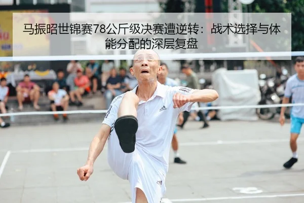马振昭世锦赛78公斤级决赛遭逆转：战术选择与体能分配的深层复盘 - leyu