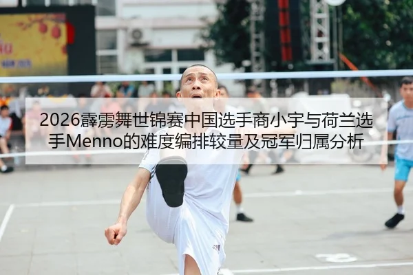 2026霹雳舞世锦赛中国选手商小宇与荷兰选手Menno的难度编排较量及冠军归属分析 - leyu