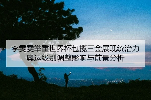 李雯雯举重世界杯包揽三金展现统治力 奥运级别调整影响与前景分析 - leyu